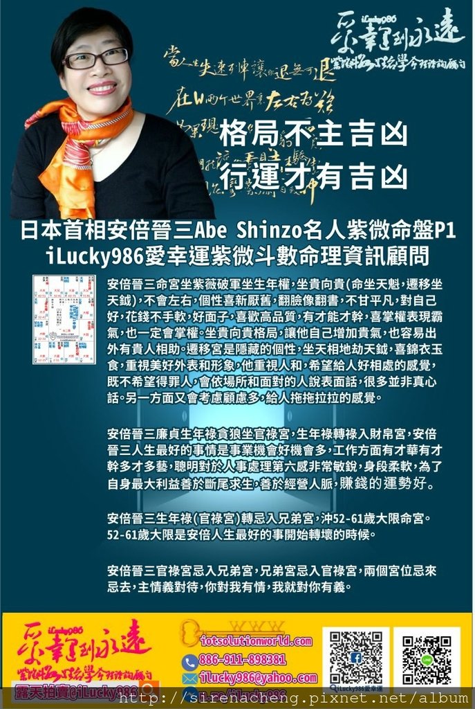 805日本首相安倍晉三Abe Shinzo名人紫微斗數命盤iLucky986愛幸運紫微斗數p1,日本首相安倍晉三Abe Shinzo 命宮坐紫薇破軍坐生年權，坐貴向貴(命坐天魁，遷移坐天鉞)，不會左右，個性喜新厭舊，翻臉像翻書，不甘平凡，對自己好，花錢不手軟，好面子，喜歡高品質，有才能才幹，喜掌權表現霸氣，也一定會掌權。坐貴向貴格局，讓他自己增加貴氣，也容易出外有貴人相助。遷移宮是隱藏的個性，坐天相地劫天鉞，喜錦衣玉食，重視美好外表和形象，他重視人和，希望給人好相處的感覺，既不希望得罪人，會依場所和面對的人說表面話，很多並非真心話。另一方面又會考慮顧慮多，給人拖拖拉拉的感覺。 日本首相安倍晉三Abe Shinzo 廉貞生年祿貪狼坐官祿宮，生年祿轉祿入財帛宮，安倍晉三人生最好的事情是事業機會好機會多，工作方面有才華有才幹多才多藝，聰明對於人事處理第六感非常敏銳，身段柔軟，為了自身最大利益善於斷尾求生，善於經營人脈，賺錢的運勢好。 日本首相安倍晉三Abe Shinzo 生年祿(官祿宮)轉忌入兄弟宮，沖52-61歲大限命宮。52-61歲大限是安倍人生最好的事開始轉壞的時候。 日本首相安倍晉三Abe Shinzo 官祿宮忌入兄弟宮，兄弟宮忌入官祿宮，兩個宮位忌來忌去，主情義對待，你對我有情，我就對你有義。