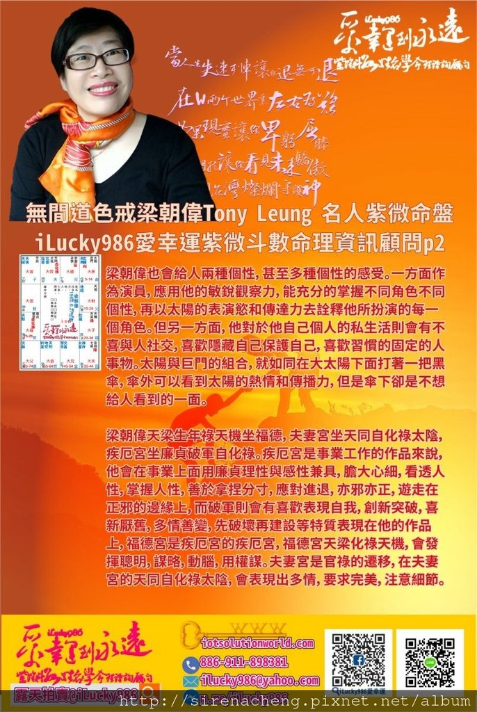 805聽風者無間道色戒梁朝偉Tony Leung 名人紫微斗數命盤iLucky986愛幸運紫微斗數命理資訊顧問p2,梁朝偉也會給人兩種個性，甚至多種個性的感受。一方面作為演員，應用他的敏銳觀察力，能充分的掌握不同角色不同個性，再以太陽的表演慾和傳達力去詮釋他所扮演的每一個角色。但另一方面，他對於他自己個人的私生活則會有不喜與人社交，喜歡隱藏自己保護自己，喜歡習慣的固定的人事物。太陽與巨門的組合，就如同在大太陽下面打著一把黑傘，傘外可以看到太陽的熱情和傳播力，但是傘下卻是不想給人看到的一面。 梁朝偉天梁生年祿天機坐福德，夫妻宮坐天同自化祿太陰，疾厄宮坐廉貞破軍自化祿。疾厄宮是事業工作的作品來說，他會在事業上面用廉貞理性與感性兼具，膽大心細，看透人性，掌握人性，善於拿捏分寸，應對進退，亦邪亦正，遊走在正邪的邊緣上，而破軍則會有喜歡表現自我，創新突破，喜新厭舊，多情善變，先破壞再建設等特質表現在他的作品上，福德宮是疾厄宮的疾厄宮，福德宮天梁化祿天機，會發揮聰明，謀略，動腦，用權謀。夫妻宮是官祿的遷移，在夫妻宮的天同自化祿太陰，會表現出多情，要求完美，注意細節。