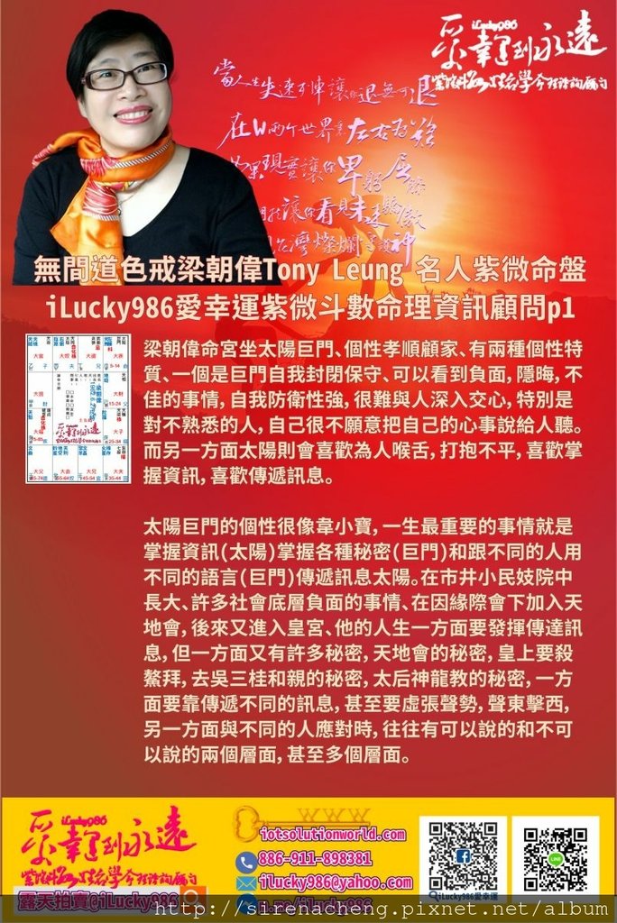 805聽風者無間道色戒梁朝偉Tony Leung 名人紫微斗數命盤iLucky986愛幸運紫微斗數命理資訊顧問p1,梁朝偉Tony Leung 名人紫微斗數命盤iLucky986愛幸運紫微斗數命理資訊顧問 梁朝偉命宮坐太陽巨門、個性孝順顧家、有兩種個性特質、一個是巨門自我封閉保守、可以看到負面，隱晦，不佳的事情，自我防衛性強，很難與人深入交心，特別是對不熟悉的人，自己很不願意把自己的心事說給人聽。而另一方面太陽則會喜歡為人喉舌，打抱不平，喜歡掌握資訊，喜歡傳遞訊息。 太陽巨門的個性很像韋小寶，一生最重要的事情就是掌握資訊(太陽)掌握各種秘密(巨門)和跟不同的人用不同的語言(巨門)傳遞訊息太陽。在市井小民妓院中長大、許多社會底層負面的事情、在因緣際會下加入天地會，後來又進入皇宮、他的人生一方面要發揮傳達訊息，但一方面又有許多秘密，天地會的秘密，皇上要殺鰲拜，去吳三桂和親的秘密，太后神龍教的秘密，一方面要靠傳遞不同的訊息，甚至要虛張聲勢，聲東擊西，另一方面與不同的人應對時，往往有可以說的和不可以說的兩個層面，甚至多個層面。 