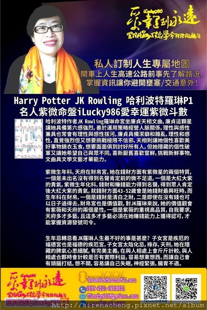 805 Harry Potter JK Rowling 哈利波特JK羅琳名人紫微斗數命盤iLucky986愛幸運紫微斗數p1,哈利波特Harry Potter JK Rowling羅琳命宮坐廉貞天相文曲，廉貞這顆星讓她具備第六感強烈，善於運用策略經營人脈關係，理性與感性兼具也常會有理性與感性拔河，廉貞具備潔癖和雜亂，理性和感性，直覺強烈但又想要挑戰極限不信邪，天相則讓她個性喜歡美好事物錦衣玉食，想要面面俱到討好所有人，但她隱藏的個性破軍又讓她希望自己與眾不同，喜新厭舊喜歡嘗鮮，挑戰新鮮事物，文曲具文學文藝才華能力。 紫微生年科，天府在財帛宮，她在錢財方面有紫微星的兩個特質，一個是未出名沒有得到名聲肯定前的微不足道，一個是大紅大紫的貴氣，紫微生年化科，錢財和賺錢能力得到名聲，得到眾人肯定後大紅大紫的貴氣，就錢財方面43-52歲會是她錢財最興旺時。而生年科在財帛，一個是錢財是清白之財，二是即使在沒有錢也可以日子過得去。財帛宮也是價值觀，對JK羅琳來說，她的價值觀會有紫薇和天府的兩個星性，一個是紫薇的重視高品質，自我要求，天府多才多藝，且這多才多藝必須在她賺錢能力上獲得認可，才能掌握資源發號司令。 哈利波特Harry Potter JK Rowling羅琳的命宮化忌入官祿宮，官祿宮化忌入命宮。這是她對事業用心費心，而事業也對他有情有義。命宮化祿入父母宮，天梁生年權坐父母宮，自己希望對自己好，表現在外的形象好，在外形象表現出聰明有才華有能力，但也會給人固執囉嗦，但碰到意見不同時，她不喜歡表態，如果意見差距真的太大，她會採取道不同不相為謀，敬而遠之明哲保身的方式處理。