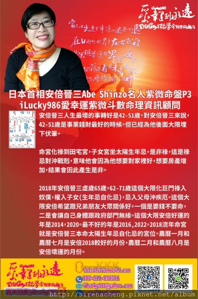 805日本首相安倍晉三Abe Shinzo名人紫微斗數命盤iLucky986愛幸運紫微斗數p3,日本首相安倍晉三Abe Shinzo 人生最壞的事轉好是42-51歲。對安倍晉三來說，42-51歲是事業錢財最好的時候。但已經為他後面大限埋下伏筆。 命宮化祿到田宅宮，子女宮坐太陽生年忌，是非祿，這是祿忌對沖戰剋，意味他會因為他想要對家裡好，想要房產增加，結果會因此產生是非。 2018年日本首相安倍晉三Abe Shinzo 虛歲65歲，62-71歲這個大限化巨門祿入奴僕，權入子女(生年忌自化忌)，忌入父母沖疾厄。這個大限安倍希望跟兄弟朋友大眾關係好，一個是要錢不要命，二是會讓自己身體跟政府部門無緣。這個大限安倍好運的年是2014，2020。最不好的年是2016,2022。2018流年命宮就是安倍晉三本命太陽生年忌自化忌的宮位。農曆一月和農曆七月是安倍2018較好的月份，農曆二月和農曆八月是安倍壞運的月份。