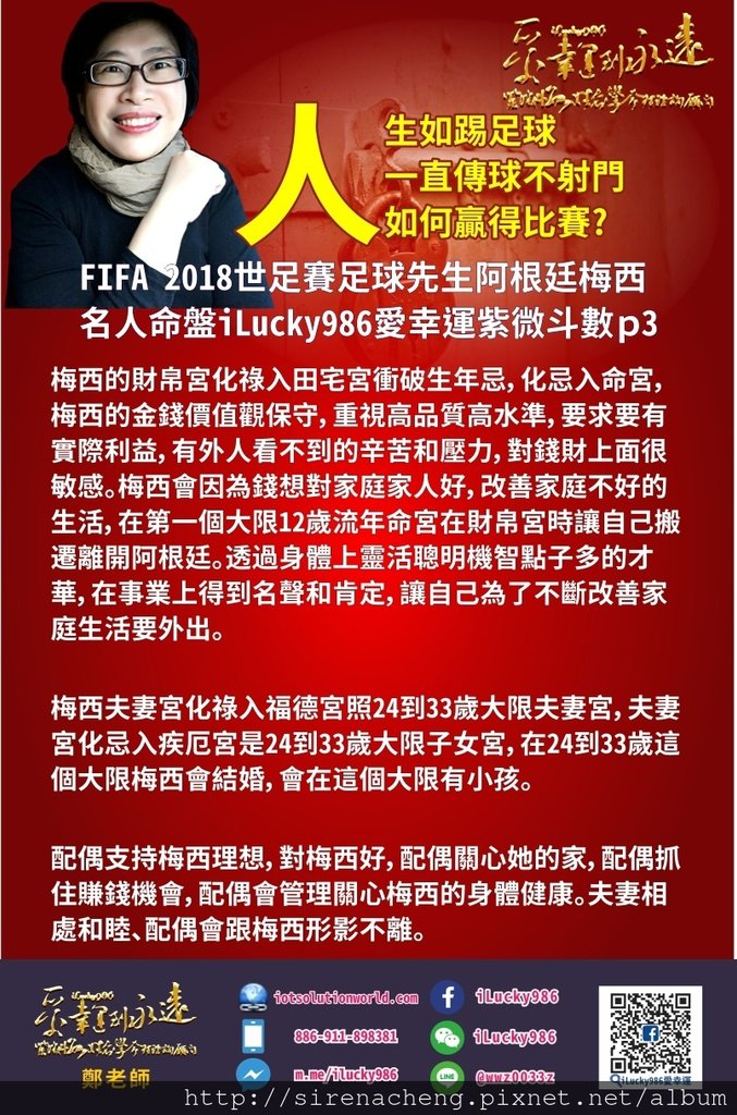 805FIFA 2018 World Cup 世足賽足球先生阿根廷梅西名人紫微命盤iLucky986愛幸運紫微斗數p3,這個大限24到33歲、梅西要注意身體健康、2019年很容易因為身體四肢，頭部等疾病。 梅西人生最好的事情是他的朋友有錢，他的朋友願意拿錢來幫助他改善家庭生活。他朋友的錢是為了他的工作能力和事業表現才把錢投資在他的家庭他的家人和他。 梅西夫妻宮化祿入福德宮照24到33歲大限夫妻宮，夫妻宮化忌入疾厄宮是24到33歲大限子女宮，在24到33歲這個大限梅西會結婚，會在這個大限有小孩。 配偶支持梅西理想，對梅西好，配偶關心她的家，配偶抓住賺錢機會，配偶會管理關心梅西的身體健康。夫妻相處和睦、配偶會跟梅西形影不離。