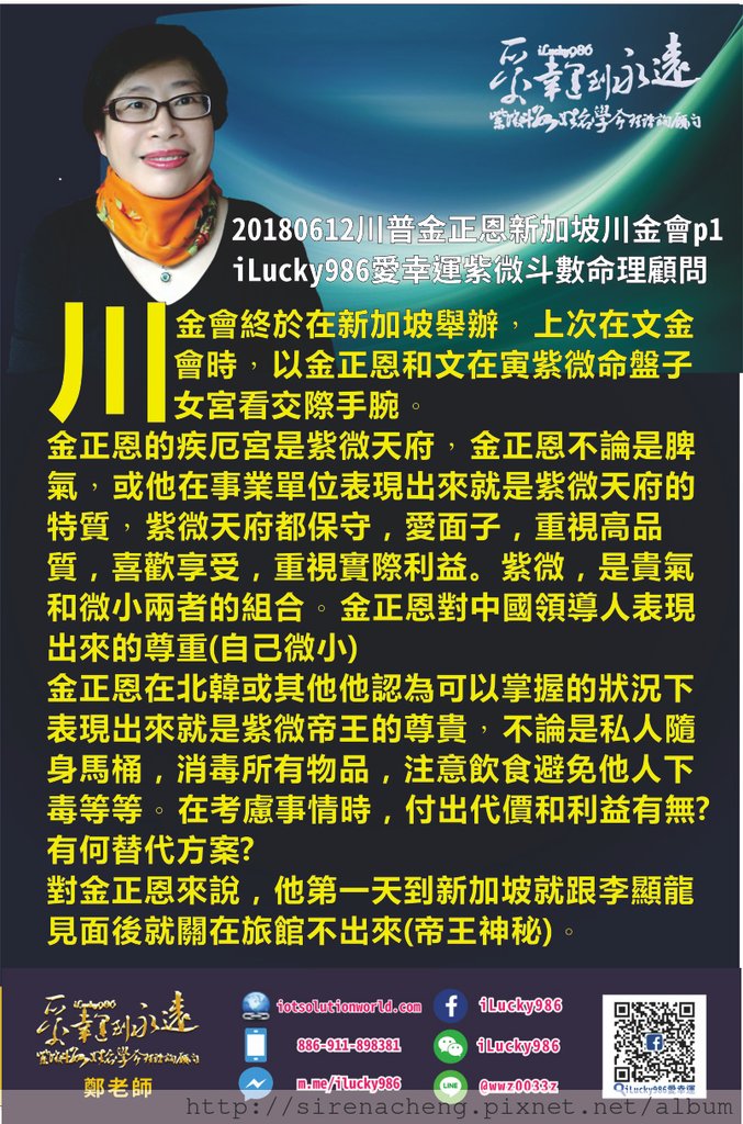 80520180612川普金正恩新加坡川金會iLucky986愛幸運紫微斗數命理資訊顧問p1,,2018/6/12川金會終於在新加坡舉辦 上次在文金會時 以金正恩和文在寅紫微命盤子女宮看交際手腕 金正恩的疾厄宮是紫微天府 金正恩不論是脾氣 或他在事業單位表現出來就是紫微天府的特質 紫微天府都保守，愛面子，重視高品質，喜歡享受，重視實際利益。 紫微，是貴氣和微小兩者的組合 金正恩對中國領導人表現出來的尊重(自己微小) 金正恩在北韓或其他他認為可以掌握的狀況下 表現出來就是紫微帝王的尊貴 不論是私人隨身馬桶，消毒所有物品，注意飲食避免他人下毒等等 在考慮事情時，付出代價和利益有無? 有何替代方案? 對金正恩來說，他第一天到新加坡就跟李顯龍見面後就關在旅館不出來(帝王神秘)，白天處理完正事，晚上夜遊則展現出天府努力打拼就是為了享受的人生態度。