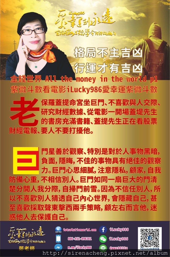 805金錢世界 All the money in the world 用紫微斗數看電影人生iLucky986愛幸運紫微斗數p1,all the Money In The World金錢世界 老保羅蓋提命宮坐巨門、他的個性不喜歡與人交際、喜歡研讀知識、研究財經數據、從電影一開場蓋堤先生的書房充滿書籍、蓋提先生正在看股票財經電報、要人不要打擾他。 巨門如同巨大的門，門越高大裡面的房裡面的寶物越多。巨門也如同海關，過海關要接受許多的檢查檢驗。這扇門時常緊閉，外面的人不了解裡面發生了什麼事情，所以巨門也常被人稱之為暗星。因為人們不了解就會產生懷疑，所以巨門往往為所在的宮位帶有如同海關人員和通關檢查行李所使用的各種儀器設備的猜忌懷疑，因為看不見門內事物而囉唆是非口舌。門內的人並不希望別人太了解他們、所以巨門也帶有神祕的色彩。大家都了解的知識和事物就沒有價值、大家越不了解的知識和事物價值越高。 巨門星善於觀察、特別是對於人事物黑暗，負面，隱晦，不佳的事物具有絕佳的觀察力。巨門心思細膩，注意隱私，顧家，自我防備心重，不相信別人。巨門如同一扇巨大的門清楚分開人我分際，自掃門前雪。因為不信任別人，所以不喜歡別人猜透自己內心世界，會隱藏自己，甚至喜歡採取聲東擊西兩手策略，顧左右而言他，迷惑他人去保護自己。巨門也帶有聲東擊西，兩手策略的味道。第一次這個特質表現在老保羅蓋提拿了他宣稱120萬美元藝術品給孫子、後來當孫子的母親無法從保羅蓋提先生得到綁票金額的資助時，她才發現這個藝術品根本不值錢，只是紀念品。另外從保羅蓋提先生對孫子綁架事件、一方面在媒體上面公佈說他一毛錢都不會付、另一方面他安排了他的私人保鑣去尋找他孫子的下落、他始終懷疑猜忌、這也是巨門的個性。對人難以相信，對人始終猜忌懷疑，永遠不希望把自己的內心表白出來。 孫子保羅口白敘述他爺爺世上最有錢的人更是史上最有錢的人、從這一點也可以看得出來，巨門這顆星在賺錢的運勢上面(命宮是官祿，賺錢的運勢)，他可以是沒有價值也可以是無價、無法估計的價值。