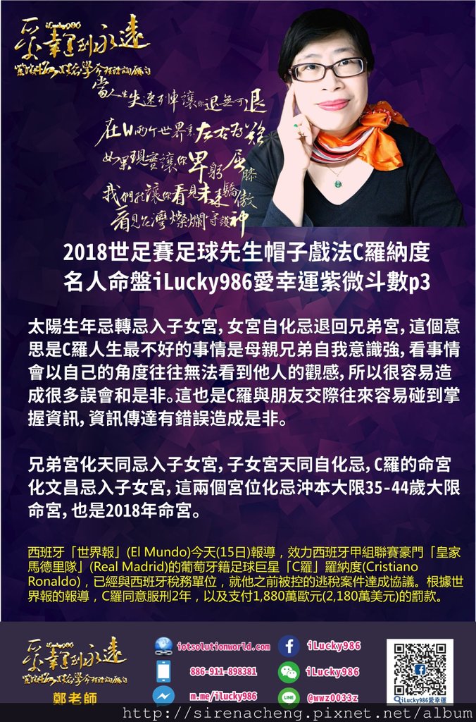 8052018世足賽足球先生帽子戲法C羅納度名人紫微命盤iLucky986愛幸運紫微斗數p3,兄弟宮的太陽坐生年忌自化祿，C羅的母親兄弟孝順顧家，知名度高，活躍社會為民喉舌，吸引眾人目光，傳達感情，傳達資訊掌握資訊，為自己也為他人提供服務。 太陽生年忌轉忌入子女宮，女宮自化忌退回兄弟宮，這個意思是C羅人生最不好的事情是母親兄弟自我意識強，看事情會以自己的角度往往無法看到他人的觀感，所以很容易造成很多誤會和是非。這也是C羅Cristiano Ronaldo與朋友交際往來容易碰到掌握資訊，資訊傳達有錯誤造成是非。 兄弟宮化天同忌入子女宮，子女宮天同自化忌，C羅Cristiano Ronaldo的命宮化文昌忌入子女宮，這兩個宮位化忌沖本大限35-44歲大限命宮，也是c羅Cristiano Ronaldo 2018年命宮。 這就會造成自己和母親兄弟朋友，對於工作環境，銀行存款資訊有錯誤在處理合夥投資交際等事情上因為文書契約文字上面的錯誤而造成損失。C羅Cristiano Ronaldo的交際手腕重感情，往往會已經累積情緒不滿的壓力，最後會造成自己的工作環境，銀行存款受傷。 西班牙「世界報」(El Mundo)今天(15日)報導，效力西班牙甲組聯賽豪門「皇家馬德里隊」(Real Madrid)的葡萄牙籍足球巨星「C羅」羅納度(Cristiano Ronaldo)，已經與西班牙稅務單位，就他之前被控的逃稅案件達成協議。根據世界報的報導，C羅同意服刑2年，以及支付1,880萬歐元(2,180萬美元)的罰款。