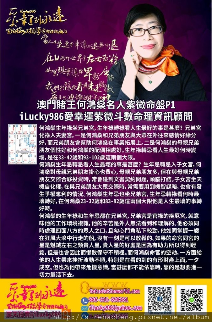 805澳門賭王何鴻燊Macau Stanley Ho Hung-Sun名人紫微斗數命盤iLucky986愛幸運紫微斗數p3,何鴻燊的福德宮坐廉貞七殺，左右。在他的腦袋中如同理性和感性拔河，理性的機會多，感性的次數少，但腦袋中理性和感性經常換來換去，何時誰當班，他自己也很難說得清。他敏銳第六感強善於經營管理對他有利的人脈，做了決定後可以立馬徹底執行。福德宮的左右是柔化他腦袋中精明判斷，懶得跟人解釋囉嗦的部分，不會讓其他人感受非常的銳利不好受。 何鴻燊生年祿坐兄弟宮，生年祿轉祿看人生最好的事是甚麼? 兄弟宮化祿入夫妻宮，一是何鴻燊和兄弟朋友與大眾在外往來感情好緣分好，而兄弟朋友會幫助何鴻燊在事業拓展上。二是何鴻燊的母親兄弟朋友個性好和何鴻燊的配偶相處好。生年祿轉忌看人生最好何時變壞，是在33-42歲和93-102歲這兩個大限。 何鴻燊生年忌轉忌看人生最壞的事是甚麼? 生年忌轉忌入子女宮，何鴻燊對母親兄弟朋友掛心也費心，母親兄弟朋友多，但在與母親兄弟朋友交際合夥投資時，常會碰到文書契約問題，頭腦打結。子女宮坐天機自化權，在與兄弟朋友大眾交際時，常需要用到機智謀略，也會有發生爭權奪利的情況。何鴻燊生年忌也坐兄弟宮，生年忌轉祿看何時最壞轉好，在何鴻燊23-32歲和83-92歲這兩個大限他是人生最壞的事轉好時。 何鴻燊的生年祿和生年忌都在兄弟宮，兄弟宮是官祿的疾厄宮，就意味他的工作環境複雜，他的辛苦是外人無法看到和理解的。他必須同時處理四面八方的眾人之口，且勾心鬥角私下較勁，他如同掌握一艘在狂風大浪中行走的船，沒有一刻是可以放鬆的。如果的命宮同宮的星是魁鉞左右之類貴人星，貴人星的好處是因為有助力所以得到輕鬆，但是也會因此而懶散保守不積極。而何鴻燊命宮的空劫，一方面給他的人生帶來挫折波動不順，特別是在看的到的有形財產上面，一夕成空。但也為他帶來危機意識，當甚麼都不能依靠時，靠的是想要進一切力量活下去。