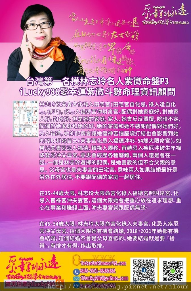 805台灣第一名模林志玲Lin Chi-Ling名人紫微斗數命盤iLucky986愛幸運紫微斗數p3,11. 林志玲的夫妻宮化祿入田宅宮(田宅宮自化忌，祿入逢自化忌，祿出)，化忌入福德宮沖財帛宮。配偶對她家庭好，對她家人好，對她好，但是她的家庭，家人，她會反反覆覆，陰晴不定，配偶對她家庭和她的好，她的家庭和她不感謝配偶對她們好。忌入福德，她的配偶會讓她傷神苦惱腦袋打結也會影響到她的錢財和她自己(夫妻宮化忌入福德沖45-54歲大限命宮)。如果以夫妻宮忌入福德，轉祿入遷移，再轉忌入疾厄沖破生年祿成雙忌沖父母宮。意思會經歷各種磨難，兩個人還是會在一起。一個是林志玲選擇的配偶，是她喜歡的但不合父親的意思。 父母宮也是夫妻宮的田宅宮，意味兩人如果結婚最好是另外在外居住，不要跟配偶的家庭一起居住。 12. 在35-44歲大限，林志玲大限命宮化祿入福德宮照財帛宮，化忌入官祿宮沖夫妻宮，這個大限她會把重心放在追求理想，重心在事業和賺錢上面，沖夫妻宮就跟配偶無緣。 13. 在45-54歲大限，林志玲大限命宮化祿入夫妻宮，化忌入疾厄宮沖父母宮，這個大限她有機會結婚，2018，2021年她都有機會結婚，這個結婚不會是父母喜歡的。她要結婚就是要 『捨得』，有捨才有得。作出取捨。 14. 林志玲官祿宮化祿入疾厄宮照父母宮，她的事業會讓她的工作能力發揮才幹，有利於賺取大眾的錢財和表現好的在外形象，宮祿宮忌入命宮，她的事業會一輩子黏著她，到老都有工作可作。官祿宮化祿入疾厄宮，化忌入命宮，官祿宮化祿忌入我宮，她的事業對她非常有幫助。 