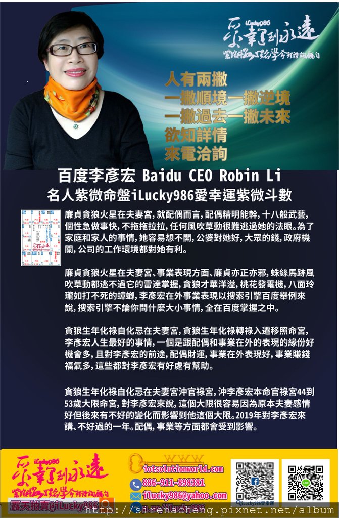 805百度李彥宏 Search Engine Baidu Robin Li 名人紫微命盤iLucky986愛幸運紫微斗數命理資訊顧問p3,廉貞貪狼火星在夫妻宮，就配偶而言，配偶精明能幹，十八般武藝，個性急做事快，不拖拖拉拉，任何風吹草動很難逃過她的法眼。為了家庭和家人的事情，她容易想不開，公婆對她好，大眾的錢，政府機關，公司的工作環境都對她有利。 廉貞貪狼火星在夫妻宮、事業表現方面、廉貞亦正亦邪，蛛絲馬跡風吹草動都逃不過它的雷達掌握，貪狼才華洋溢，桃花發電機，八面玲瓏如打不死的蟑螂，李彥宏在外事業表現以搜索引擎百度舉例來說，搜索引擎不論你問什麼大小事情，全在百度掌握之中。 貪狼生年化祿自化忌在夫妻宮，貪狼生年化祿轉祿入遷移照命宮，李彥宏人生最好的事情，一個是跟配偶和事業在外的表現的緣份好機會多，且對李彥宏的前途，配偶財運，事業在外表現好，事業賺錢福氣多，這些都對李彥宏有好處有幫助。貪狼生年化祿自化忌在夫妻宮沖官祿宮，沖李彥宏本命官祿宮44到53歲大限命宮，對李彥宏來說，這個大限很容易因為原本夫妻感情好但後來有不好的變化而影響到他這個大限。2019年對李彥宏來講、不好過的一年。配偶，事業等方面都會受到影響。 李彥宏天機生年忌自化忌做奴僕宮、54到63歲大限命宮。天機生年忌自化忌在奴僕宮、李彥宏所交往的朋友、配偶的健康和脾氣，如果沒有化忌天機機智聰明點子多臨場反應快，當天機坐生年化忌，朋友，面對的大眾，個性有容易頭腦打結，碰到問題往往陷在問題中，自化忌是朋友所面對的大眾，個性反覆，讓人難以捉摸。擎羊在奴僕宮，就朋友和面對大眾，聰明但是容易自傷傷人。