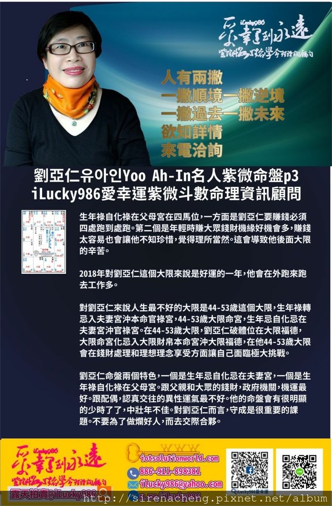 805劉亞仁Yoo Ah-In 유아인 iLucky986愛幸運紫微斗數名人紫微斗數命盤p3,生年祿自化祿在父母宮在四馬位，一方面是劉亞仁要賺錢必須四處跑到處跑。第二個是年輕時賺大眾錢財機緣好機會多，賺錢太容易也會讓他不知珍惜，覺得理所當然。這會導致他後面大限的辛苦。 2018年對劉亞仁這個大限來說是好運的一年，他會在外跑來跑去工作多。 對劉亞仁來說人生最不好的大限是44-53歲這個大限，生年祿轉忌入夫妻宮沖本命官祿宮，44-53歲大限命宮，生年忌自化忌在夫妻宮沖官祿宮。在44-53歲大限，劉亞仁破體位在大限福德，大限命宮化忌入大限財帛本命宮沖大限福德，在他44-53歲大限會在錢財處理和理想理念享受方面讓自己面臨極大挑戰。 劉亞仁命盤兩個特色，一個是生年忌自化忌在夫妻宮，一個是生年祿自化祿在父母宮。跟父親和大眾的錢財，政府機關，機運最好。跟配偶，認真交往的異性運氣最不好。他的命盤會有很明顯的少時了了，中壯年不佳。對劉亞仁而言，守成是很重要的課題。不要為了做爛好人，而去交際合夥。 