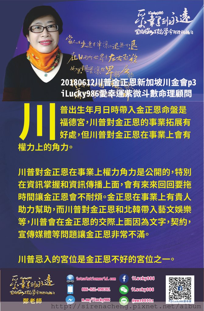 80520180612川普金正恩新加坡川金會iLucky986愛幸運紫微斗數命理資訊顧問p3，20180612川普金正恩新加坡川金會iLucky986愛幸運紫微斗數命理資訊顧問p3,把川普出生年月日時帶入金正恩命盤是福德宮 川普對金正恩的事業拓展有好處 但川普對金正恩在事業上會有權力上的角力 川普對金正恩在事業上權力角力是公開的， 特別在資訊掌握和資訊傳播上面 會有來來回回要拖時間讓金正恩會不耐煩 但是金正恩在事業上有貴人助力幫助 而川普對金正恩和北韓帶入藝文娛樂等 但是川普會在金正恩的交際上面因為文字，契約，宣傳媒體這類問題讓金正恩非常不滿 川普忌入的宮位是金正恩不好的宮位之一