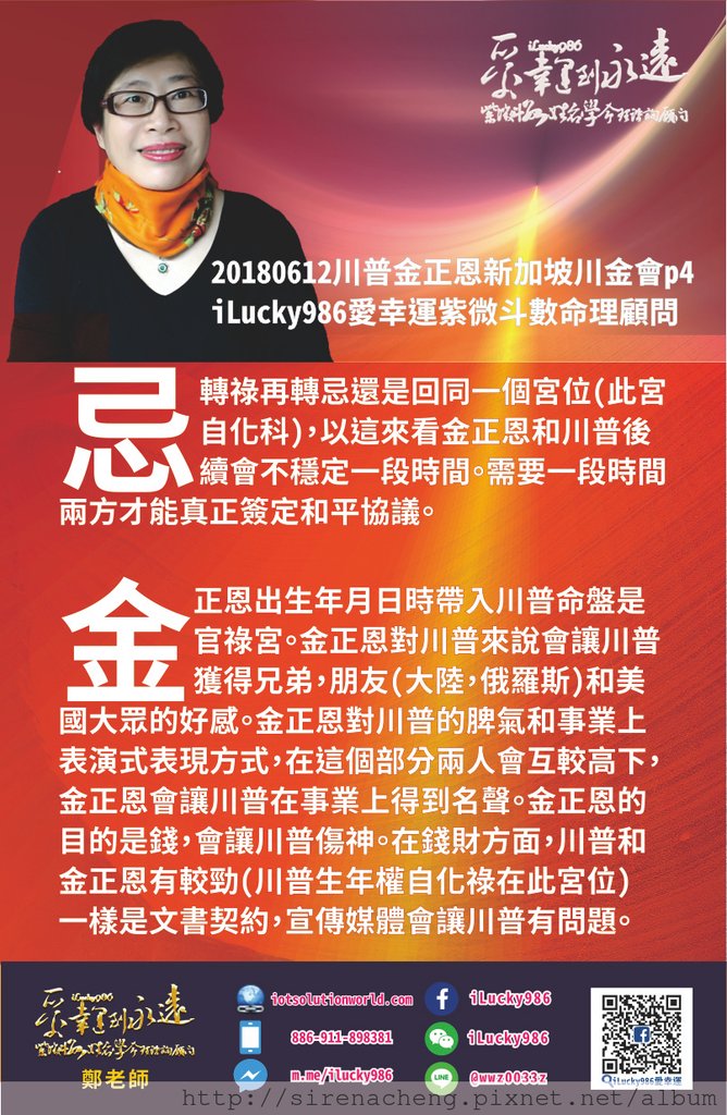 80520180612川普金正恩新加坡川金會iLucky986愛幸運紫微斗數命理資訊顧問p4，20180612川普金正恩新加坡川金會iLucky986愛幸運紫微斗數命理資訊顧問p4,忌轉祿再轉忌還是回同一個宮位(此宮自化科) 以這來看金正恩和川普後續會不穩定一段時間 需要一段時間兩方才能真正簽定和平協議 把金正恩出生年月日時帶入川普命盤是官祿宮 金正恩對川普來說會讓川普獲得兄弟，朋友(大陸，俄羅斯)和美國大眾的好感 金正恩對川普的脾氣和事業上表演式表現方式，在這個部分兩人會互較高下 金正恩會讓川普在事業上得到名聲 金正恩的目的是錢，會讓川普傷神 在錢財方面，川普和金正恩有較勁 (川普生年權自化祿在此宮位) 一樣是文書契約，宣傳媒體會讓川普有問題。 #名人紫微斗數命盤