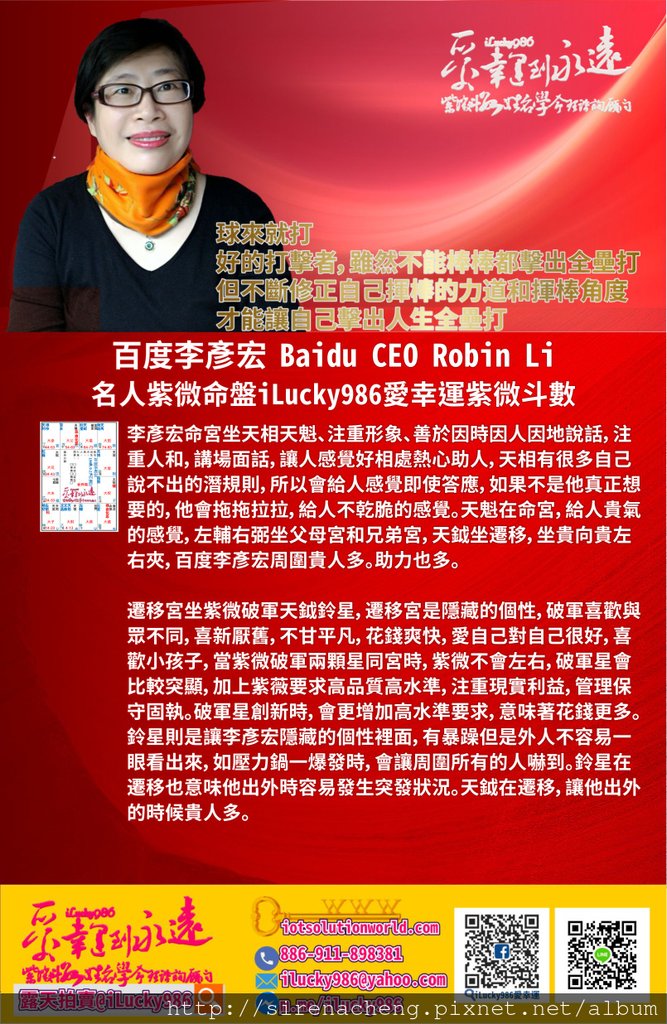 805百度李彥宏 Search Engine Baidu Robin Li 名人紫微命盤iLucky986愛幸運紫微斗數命理資訊顧問p1,李彥宏命宮坐天相天魁、注重形象、善於因時因人因地說話，注重人和，講場面話，讓人感覺好相處熱心助人，天相有很多自己說不出的潛規則，所以會給人感覺即使答應，如果不是他真正想要的，他會拖拖拉拉，給人不乾脆的感覺。天魁在命宮，給人貴氣的感覺，左輔右弼坐父母宮和兄弟宮，天鉞坐遷移，坐貴向貴左右夾，百度李彥宏周圍貴人多。助力也多。 遷移宮坐紫微破軍天鉞鈴星，遷移宮是隱藏的個性，破軍喜歡與眾不同，喜新厭舊，不甘平凡，花錢爽快，愛自己對自己很好，喜歡小孩子，當紫微破軍兩顆星同宮時，紫微不會左右，破軍星會比較突顯，加上紫薇要求高品質高水準，注重現實利益，管理保守固執。破軍星創新時，會更增加高水準要求，意味著花錢更多。鈴星則是讓李彥宏隱藏的個性裡面，有暴躁但是外人不容易一眼看出來，如壓力鍋一爆發時，會讓周圍所有的人嚇到。鈴星在遷移也意味他出外時容易發生突發狀況。天鉞在遷移，讓他出外的時候貴人多。 