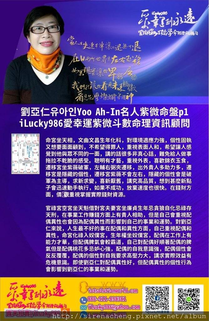 805劉亞仁Yoo Ah-In 유아인iLucky986愛幸運紫微斗數名人紫微斗數命盤p1,劉亞仁命宮坐天相，文曲文昌生年化科，對環境適應力強，個性固執又想要面面顧到，不希望得罪人，重視表面人和，希望讓人感覺到他與眾不同的一面，講的話很多非真心話，難免給人做事拖拉不乾脆的感受。聰明有才藝，重視外表，喜歡錦衣玉食，遷移宮坐紫薇破軍，左輔右弼夾遷移，出外貴人多助力多，遷移宮是隱藏的個性，遷移宮紫薇不會左右，隱藏的個性會是破軍為主導，求新求變，喜新厭舊，講究高品質，想到甚麼新點子會迅速動手執行，如果不成功，放棄速度也很快。在錢財方面，價值觀重視掌握實際錢財資源。 官祿宮空宮坐天魁借對宮夫妻宮坐廉貞生年忌貪狼自化忌祿存天刑，在事業工作賺錢方面上有貴人相助，但是自己會重視配偶異性也會因為配偶異性而影響到自己的事業和運勢。對劉亞仁來說，人生最不好的事在配偶和異性方面，自己重視配偶和異性，命宮化祿入奴僕宮，生年權坐奴僕宮，配偶在工作上有能力才華，但配偶脾氣會較霸道，自己對配偶好順著配偶的脾氣但是配偶桃花多忌妒心強，配偶的自我意識強，配偶個性會反反覆覆，配偶的個性對自我要求高壓力大，講求實際效益有危機意識。即使劉亞仁對配偶異性好，但配偶異性的個性行為會影響到劉亞仁的事業和運勢。 