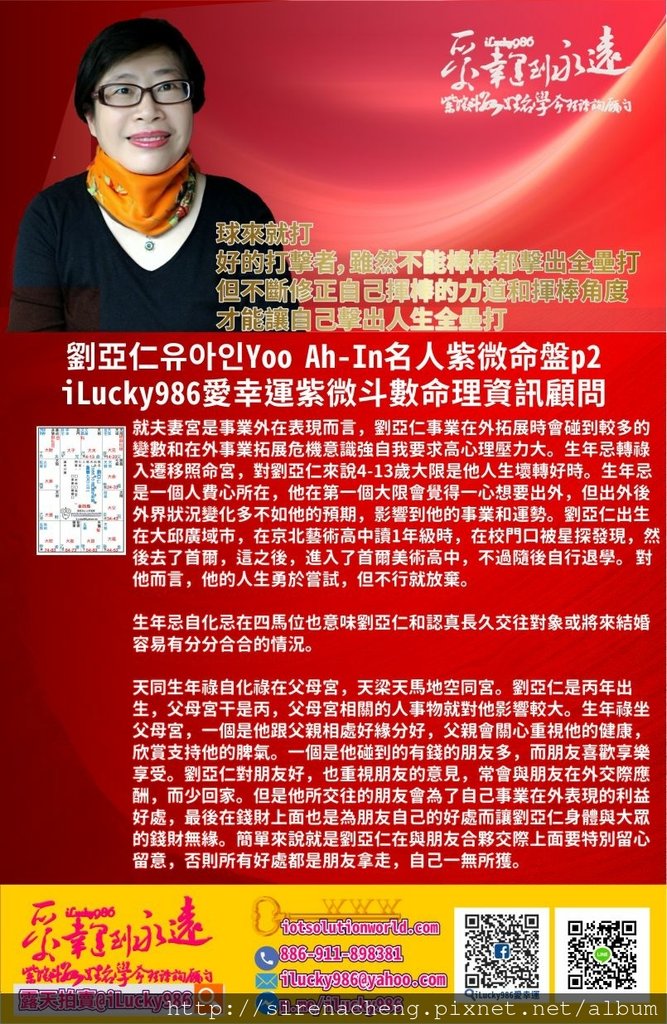 805劉亞仁Yoo Ah-In 유아인 iLucky986愛幸運紫微斗數名人紫微斗數命盤p2,就夫妻宮是事業外在表現而言，劉亞仁事業在外拓展時會碰到較多的變數和在外事業拓展危機意識強自我要求高心理壓力大。生年忌轉祿入遷移照命宮，對劉亞仁來說4-13歲大限是他人生壞轉好時。生年忌是一個人費心所在，他在第一個大限會覺得一心想要出外，但出外後外界狀況變化多不如他的預期，影響到他的事業和運勢。劉亞仁出生在大邱廣域市，在京北藝術高中讀1年級時，在校門口被星探發現，然後去了首爾，這之後，進入了首爾美術高中，不過隨後自行退學。 對他而言，他的人生勇於嘗試，但不行就放棄。 生年忌自化忌在四馬位也意味劉亞仁和認真長久交往對象或將來結婚容易有分分合合的情況。 天同生年祿自化祿在父母宮，天梁天馬地空同宮。劉亞仁是丙年出生，父母宮干是丙，父母宮相關的人事物就對他影響較大。生年祿坐父母宮，一個是他跟父親相處好緣分好，父親會關心重視他的健康，欣賞支持他的脾氣。一個是他碰到的有錢的朋友多，而朋友喜歡享樂享受。劉亞仁對朋友好，也重視朋友的意見，常會與朋友在外交際應酬，而少回家。但是他所交往的朋友會為了自己事業在外表現的利益好處，最後在錢財上面也是為朋友自己的好處而讓劉亞仁身體與大眾的錢財無緣。簡單來說就是劉亞仁在與朋友合夥交際上面要特別留心留意，否則所有好處都是朋友拿走，自己一無所獲。