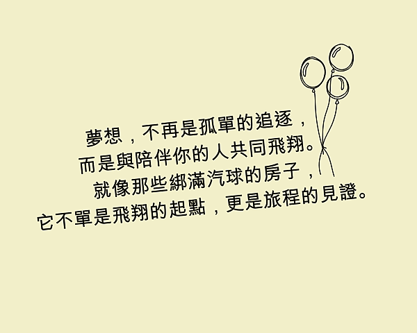 夢想，不再是孤單的追逐，而是與陪伴你的人共同飛翔。 就像那些綁滿汽球的房子，它不單是飛翔的起點，更是旅程的見證。