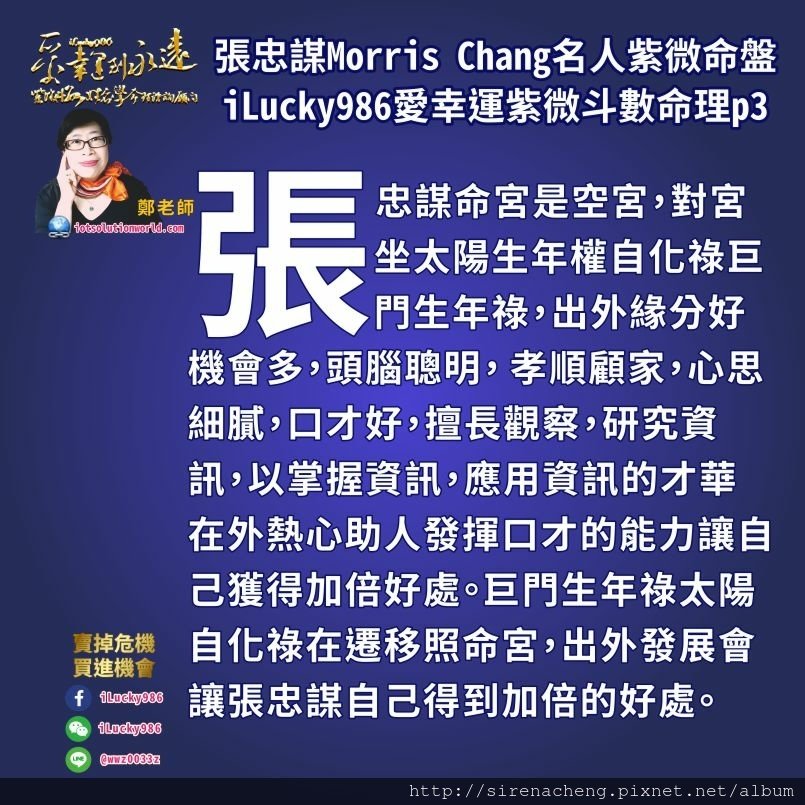 8053台積電張忠謀Morris Chang名人紫微斗數命盤iLucky986愛幸運紫微斗數命理資訊顧問,張忠謀父母宮化祿入官祿宮照夫妻宮， 第一個就張忠謀父親而言，父親對他的事業運勢有幫助，父親對家人小孩子好。 就大眾的錢財而言，朋友大眾對張忠謀事業工作能力表現欣賞喜歡，朋友大眾喜歡欣賞張忠謀的 注意細節，要求完美，心思細膩的工作能力，喜歡拿錢投資他發展事業，朋友大眾把錢投資他，讓他能發揮善於觀察趨勢變革來輕鬆賺錢的本事。