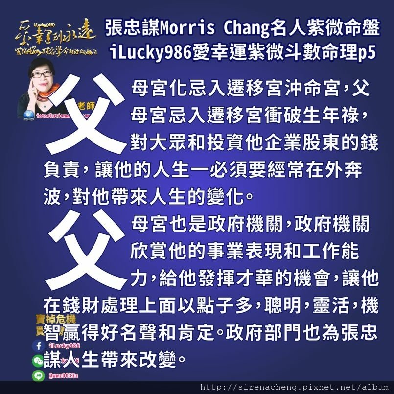 8055台積電張忠謀Morris Chang名人紫微斗數命盤iLucky986愛幸運紫微斗數命理資訊顧問,父母宮也是政府機關，政府機關欣賞他的事業表現和工作能力，給他發揮才華的機會，讓他在錢財處理上面以點子多，聰明，靈活，機智贏得好名聲和肯定。政府部門也為張忠謀人生帶來改變。 張忠謀出生在戰亂的時代，從小家庭就一隻戰亂搬遷。他會回台灣到工研院任職，是當時行政院長孫運璿和李國鼎邀請他回臺。