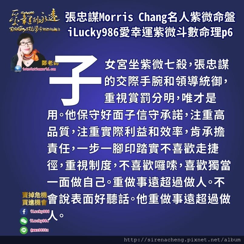 8056台積電張忠謀Morris Chang名人紫微斗數命盤iLucky986愛幸運紫微斗數命理資訊顧問,子女宮坐紫微七殺，張忠謀的交際手腕和領導統御，重視賞罰分明，唯才是用。他保守好面子信守承諾，注重高品質，注重實際利益和效率，肯承擔責任，一步一腳印踏實不喜歡走捷徑，重視制度，不喜歡囉嗦，喜歡獨當一面做自己。重做事遠超過做人。不會說表面好聽話。他重做事遠超過做人