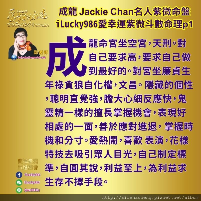 805成龍Jackie Chan名人紫微斗數命盤iLucky986愛幸運紫微斗數命理資訊顧問1,成龍성룡成龙 Jackie Chan成龍對父親好，成龍喜歡表現出手腳靈活頭腦反應快，展現老人智慧用頭腦輕鬆愉快解決問題的能力在與人交際合夥投資上面。對朋友大眾相處時，容易因為雙方要求的水準不同而容易意見爭執。成龍會要求完美注重細節，花錢不手軟。