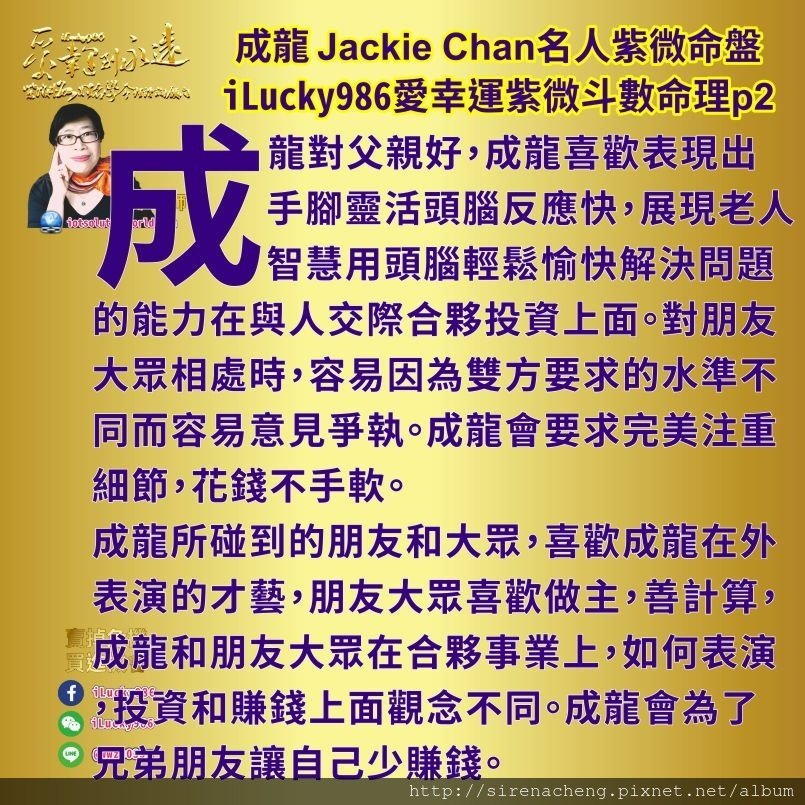 805成龍Jackie Chan名人紫微斗數命盤iLucky986愛幸運紫微斗數命理資訊顧問2,成龍성룡成龙 Jackie Chan但是成龍所碰到的朋友和大眾，喜歡成龍在外表演的才藝，朋友大眾喜歡做主，善計算，成龍和朋友大眾在合夥事業上，如何表演，投資和賺錢上面觀念不同。成龍會為了兄弟朋友讓自己少賺錢。