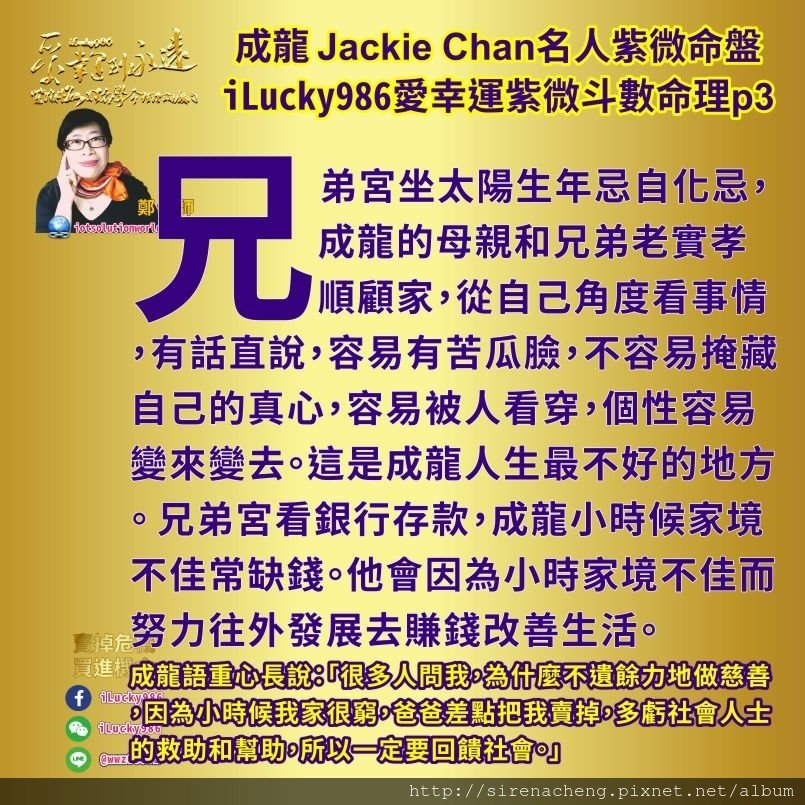 805成龍Jackie Chan名人紫微斗數命盤iLucky986愛幸運紫微斗數命理資訊顧問3,成龍성룡成龙 Jackie Chan兄弟宮坐太陽生年忌自化忌，成龍的母親和兄弟老實孝順顧家，從自己角度看事情，有話直說，容易有苦瓜臉，不容易掩藏自己的真心，容易被人看穿，個性容易變來變去。這是成龍人生最不好的地方。 兄弟宮看銀行存款，成龍小時候家境不佳常缺錢。他會因為小時家境不佳而努力往外發展去賺錢改善生活。