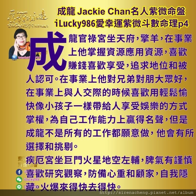 805成龍Jackie Chan名人紫微斗數命盤iLucky986愛幸運紫微斗數命理資訊顧問4,成龍성룡成龙 Jackie Chan成龍官祿宮坐天府，擎羊，在事業上他掌握資源應用資源，喜歡賺錢喜歡享受，追求地位和被人認可。在事業上他對兄弟對朋大眾好，在事業上與人交際的時候喜歡用輕鬆愉快像小孩子一樣帶給人享受娛樂的方式掌權，為自己工作能力上贏得名聲，但是成龍不是所有的工作都願意做， 他會有所選擇和挑剔。