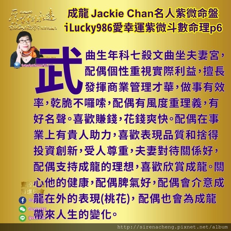 805成龍Jackie Chan名人紫微斗數命盤iLucky986愛幸運紫微斗數命理資訊顧問6,成龍성룡成龙 Jackie Chan財帛宮化祿入疾厄宮，為了賺錢喜歡研究和發揮口才，但容易在外有文字訊息錯誤而讓他受到影響。官祿宮化忌入疾厄宮，工作上他會有所選擇和堅持。在錢財和事業上，他會有兩種不同的想法如雙頭馬車一樣。 武曲生年科七殺文曲坐夫妻宮，配偶個性重視實際利益，擅長發揮商業管理才華，做事有效率，乾脆不囉嗦，配偶有風度重理義，有好名聲。喜歡賺錢，花錢爽快。配偶在事業上有貴人助力，喜歡表現品質和捨得投資創新，受人尊重，夫妻對待關係好，配偶支持成龍的理想，喜歡欣賞成龍。關心他的健康，配偶脾氣好，配偶會介意成龍在外的表現(桃花)， 配偶也會為成龍帶來人生的變化。在成龍66到75歲的時候。 