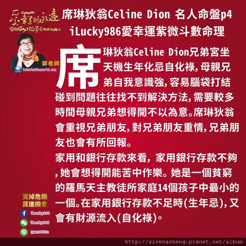 805席琳狄翁Celine Dion 名人紫微斗數命盤iLucky986愛幸運紫微斗數命理資訊顧問p4,席琳狄翁Celine Dion兄弟宮坐天機生年化忌自化祿，母親兄弟自我意識強，容易腦袋打結碰到問題往往找不到解決方法，需要較多時間多想幾次才會找到解決方法。但是母親兄弟想得開，不以為意。席琳狄翁會重視兄弟朋友，對兄弟朋友重情，兄弟朋友也會有所回報。家用和銀行存款來看， 家用銀行存款不夠(特別是第一個大限)，她會想得開，不受影響，苦中作樂。 她是她家庭14個孩子中最小的一個。在家用銀行存款不足時(生年忌)，又會有財源流入(自化祿)。 席琳狄翁Celine Dion是被一個貧窮的羅馬天主教徒所撫養的，但是在她看來，她出生在一個快樂的家庭里。音樂是她們家庭里不可缺少的一部分。 