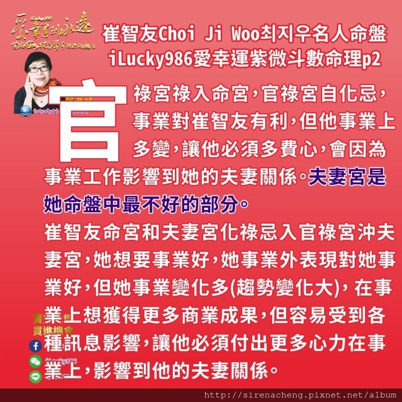 805崔志宇Choi Ji Woo崔智友최지우名人紫微斗數命盤iLucky986愛幸運紫微斗數命理資訊顧問2,官祿宮祿入命宮，官祿宮自化忌，事業對崔智友有利，但他事業上多變，讓他必須多費心，會因為事業工作影響到她的夫妻關係。 夫妻宮對崔智友來講是她命盤中最不好的部分。