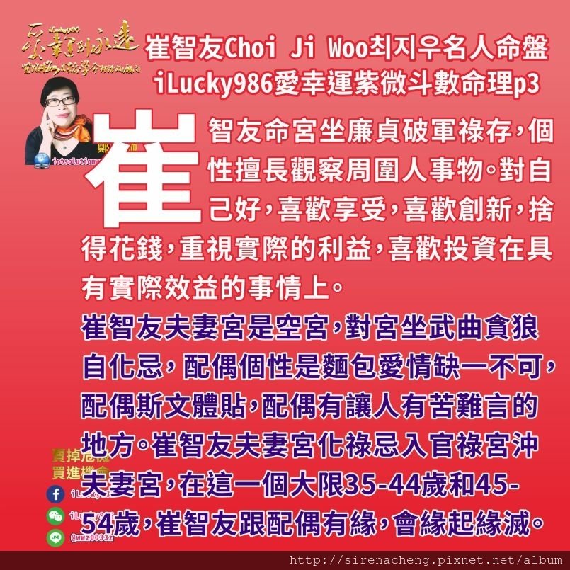 805崔志宇Choi Ji Woo崔智友최지우名人紫微斗數命盤iLucky986愛幸運紫微斗數命理資訊顧問3,崔智友命宮和夫妻宮化祿忌入官祿宮沖夫妻宮，她想要事業好，她事業外表現對她事業好，但她事業變化多(趨勢變化大)， 在事業上想獲得更多商業成果，但容易受到各種訊息影響，讓他必須付出更多心力在事業上，影響到他的夫妻關係。