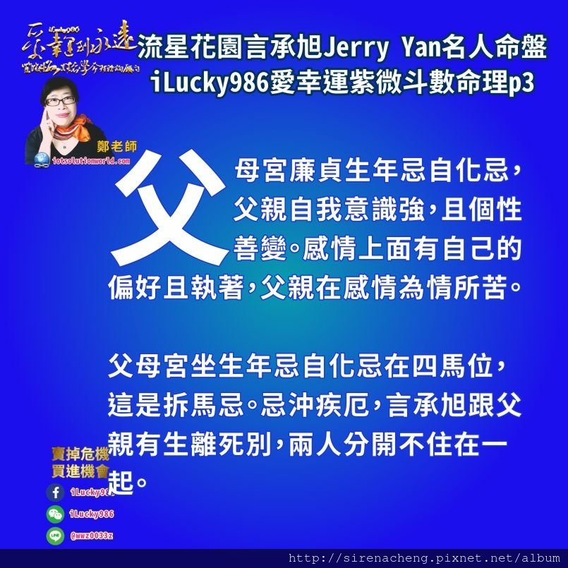 805流星花園道明寺言承旭Jerry Yan名人紫微斗數命盤iLucky986愛幸運紫微斗數命理資訊顧問p3,父母宮廉貞生年忌自化忌，父親自我意識強，且個性善變。感情上面有自己的偏好且執著，父親在感情為情所苦。 父母宮坐生年忌自化忌在四馬位，這是拆馬忌。忌沖疾厄，言承旭跟父親有生離死別，兩人分開不住在一起。