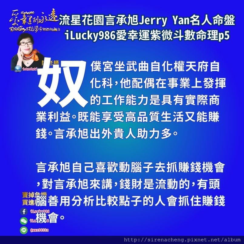 805流星花園道明寺言承旭Jerry Yan名人紫微斗數命盤iLucky986愛幸運紫微斗數命理資訊顧問p5,奴僕宮坐武曲自化權天府自化科，他配偶在事業上發揮的工作能力是具有實際商業利益。既能享受高品質生活又能賺錢。言承旭出外貴人助力多。 言承旭自己喜歡動腦子去抓賺錢機會，對言承旭來講，錢財是流動的，有頭腦善用分析比較點子的人會抓住賺錢機會。 