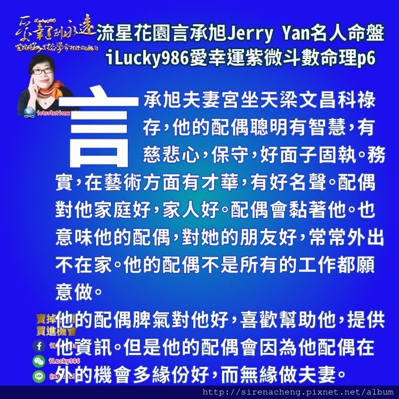 805 流星花園道明寺言承旭Jerry Yan名人紫微斗數命盤iLucky986愛幸運紫微斗數命理資訊顧問p6,言承旭自己和他的母親和兄弟讓他人生產生改變。言承旭為了賺錢而讓他自己必須要常外出。母親兄弟則是因為父親，讓他的人生產生改變。 天同生年祿坐官祿宮，言承旭人生最好的事情，是事業運勢好，他把事業的好表現(對週遭人事物的感受力強)對兄弟朋友大眾上司好，讓兄弟朋友大眾上司獲得商業利益也讓他自己荷包滿。