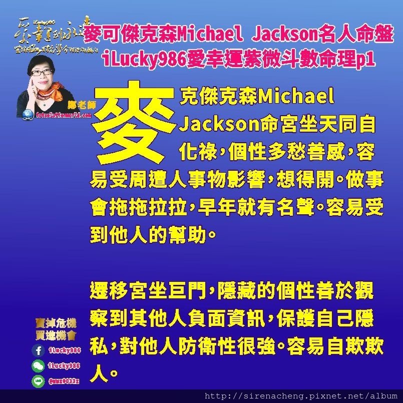 805 Michael Jackson麥可傑克森名人紫微斗數命盤iLucky986愛幸運紫微斗數命理資訊顧問p1,遷移宮坐巨門，隱藏的個性善於觀察到其他人負面資訊，保護自己隱私，對他人防衛性很強。容易自欺欺人。

麥克傑克森Michael Jackson兄弟朋友大眾才藝多，喜歡與人交際。生年祿在奴僕宮，意味這他的兄弟朋友和大眾很多。左輔右弼坐命宮遷移宮，貴人助力多。