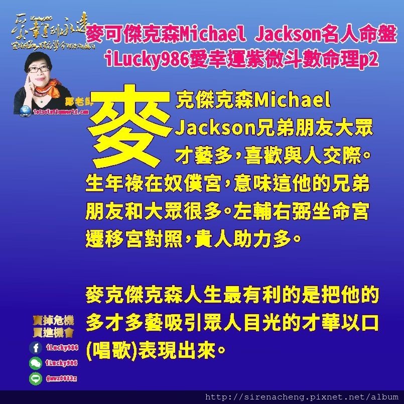 805 Michael Jackson麥可傑克森名人紫微斗數命盤iLucky986愛幸運紫微斗數命理資訊顧問p2,麥克傑克森人生最有利的是把他的多才多藝吸引眾人目光的才華以口(唱歌)表現出來。

在25到34歲這一個大限，是他人生起伏最大的時候。生年祿轉忌入福德宮，生年忌轉祿入福德宮，他的事業讓他理想實現，能讓他揚名於世。他的朋友大眾也讓他受到太多訊息讓他神經緊張，也會讓他產生衝擊想要改變