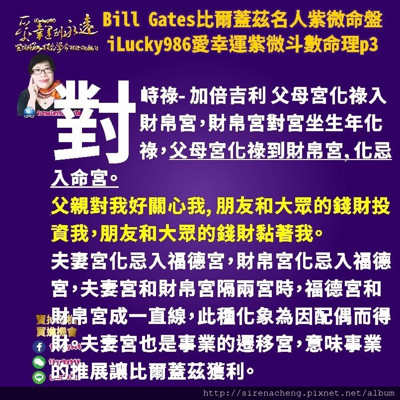 805 Bill Gates比爾蓋茲名人紫微斗數命盤iLucky986愛幸運紫微斗數命理資訊顧問p3,對峙祿- 加倍吉利 父母宮化祿入財帛宮，財帛宮對宮坐生年化祿，父母宮化祿到財帛宮, 化忌入命宮。
父親對我好關心我, 朋友和大眾的錢財投資我，朋友和大眾的錢財黏著我。