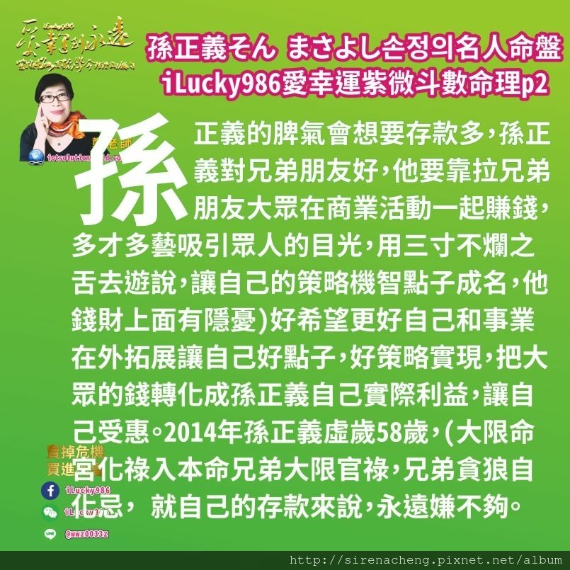 805軟銀集團Softbank孫正義Masayoshi Son 손정의 そん まさよし名人紫微斗數命盤iLucky986愛幸運紫微斗數p2,孫正義的脾氣會想要存款多，孫正義對兄弟朋友好，他要靠拉兄弟朋友大眾在商業活動一起賺錢，多才多藝吸引眾人的目光，用三寸不爛之舌去遊說，讓自己的策略機智點子成名，他錢財上面有隱憂)好希望更好自己和事業在外拓展讓自己好點子，好策略實現，把大眾的錢轉化成孫正義自己實際利益，讓自己受惠。2014年孫正義虛歲58歲，(大限命宮化祿入本命兄弟大限官祿，兄弟貪狼自化忌， 就自己的存款來說，永遠嫌不夠。