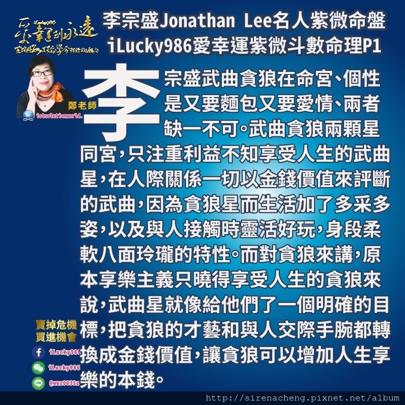 805李宗盛Jonathan Lee名人紫微斗數命盤iLucky986愛幸運紫微斗數1,李宗盛武曲自化祿，貪狼生年祿自化權，天鉞在命宮。以多才多藝三寸不爛之舌觸動人心的才華展現人性慾望和感情危機而獲得利益。 兄弟宮坐天同太陰、兄弟宮看母親兄弟、看子女的思想觀念享受、身體的運勢、事業工作的環境、錢財的本錢、銀行存款、房地產價值。