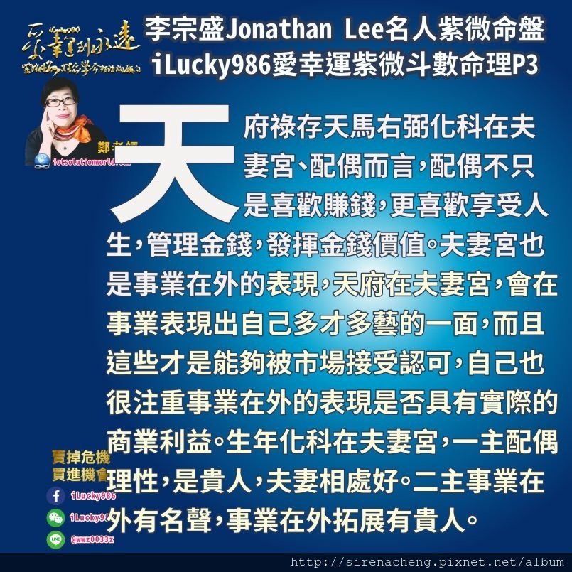 805李宗盛Jonathan Lee名人紫微斗數命盤iLucky986愛幸運紫微斗數3,天府祿存天馬右弼化科在夫妻宮、配偶而言，配偶不只是喜歡賺錢，更喜歡享受人生，管理金錢，發揮金錢價值。夫妻宮也是事業在外的表現，天府在夫妻宮，會在事業表現出自己多才多藝的一面，而且這些才是能夠被市場接受認可，自己也很注重事業在外的表現是否具有實際的商業利益。生年化科在夫妻宮，一主配偶理性，是貴人，夫妻相處好。二主事業在外有名聲，事業在外拓展有貴人。