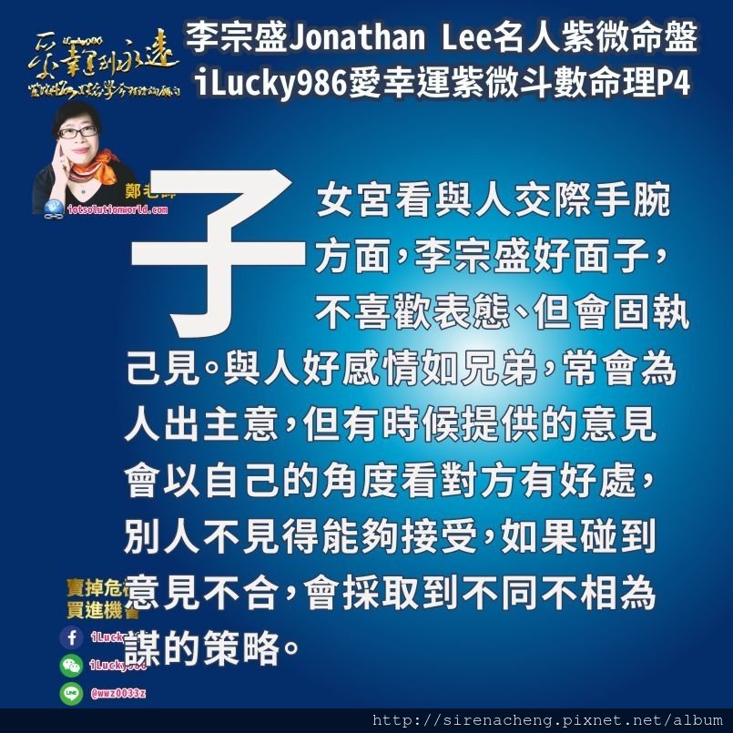 805李宗盛Jonathan Lee名人紫微斗數命盤iLucky986愛幸運紫微斗數4,子女宮看與人交際手腕方面，好面子，不喜歡表態、但會固執己見。與人好感情如兄弟，常會為人出主意，但有時候提供的意見會以自己的角度看對方有好處，別人不見得能夠接受，如果碰到意見不合，會採取到不同不相為謀的策略。