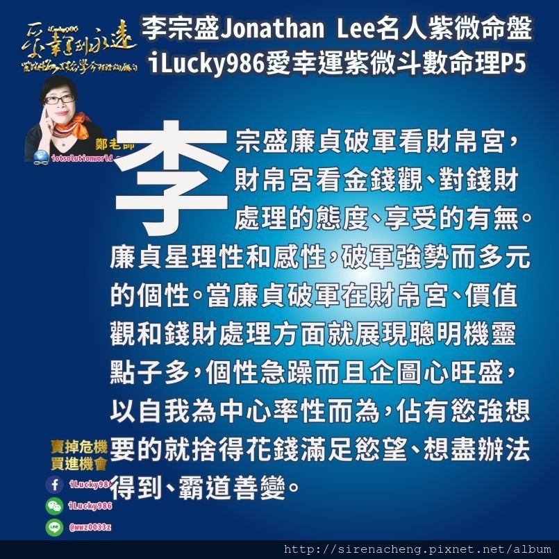 805李宗盛Jonathan Lee名人紫微斗數命盤iLucky986愛幸運紫微斗數5,廉貞破軍看財帛宮，財帛宮看金錢觀、對錢財處理的態度、享受的有無。廉貞星理性和感性，破軍強勢而多元的個性。當廉貞破軍在財帛宮、價值觀和錢財處理方面就展現聰明機靈點子多，個性急躁而且企圖心旺盛，以自我為中心率性而為，佔有慾強想要的就捨得花錢滿足慾望、想盡辦法得到、霸道善變。