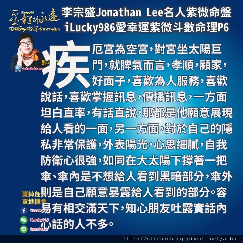 805李宗盛Jonathan Lee名人紫微斗數命盤iLucky986愛幸運紫微斗數6,疾厄宮為空宮，對宮坐太陽巨門，就脾氣而言，孝順，顧家，好面子，喜歡為人服務，喜歡說話，喜歡掌握訊息，傳播訊息，一方面坦白直率，有話直說，那都是他願意展現給人看的一面，另一方面，對於自己的隱私非常保護，外表陽光，心思細膩，自我防衛心很強，如同在大太陽下撐著一把傘、傘內是不想給人看到黑暗部分，傘外則是自己願意暴露給人看到的部分。容易有相交滿天下，知心朋友吐露實話內心話的人不多。 當疾厄宮坐太陽巨門，以疾厄宮是事業的生產單位，工作能力生產的產品來看，巨門星心思細膩，以敏銳的眼光很容易觀察到他人黑暗，負面，隱晦的情況，太陽星掌握巨門的負面情緒資訊，以太陽的熱力傳播散播出來，去影響每個人。 兄弟宮坐天同太陰、兄弟宮是官祿宮的疾厄宮、也意味著工作能力賺錢方面會與人的纖細感情、敏感脆弱、特別是女生方面感情受傷作為素材。