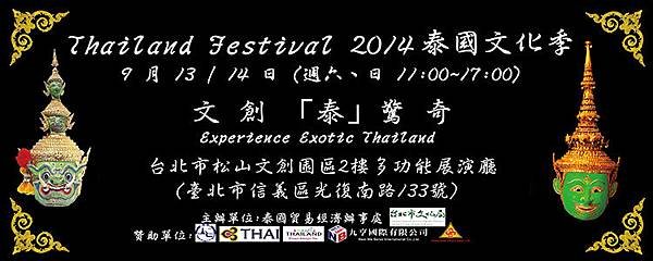 【Thailand Festival 2014泰國文化季】以 “文 創 「泰」驚 奇” 的口號，體驗泰國正宗的文創藝術 ， 泰國皇家舞蹈表演，泰國皇后主持的「 邦賽手工藝訓練中心 」之泰國精巧手工藝品展示，泰國料理示範教學，泰皇著作名曲演唱，泰國在台灣優良商品展售及泰國觀光介紹。讓大家彷彿置身於泰國。     活動地點｜多功能展演廳 活動時間｜9 /13（六） -14日（日）11:00~17:00 入場方式｜免費入場 服務電話｜泰國貿易經濟辦事處 02-25811979 轉 853     9月13日 舞台表演節目表  表演時間  表演節目  時間  分鐘  (長度)  11.10 – 11.45  45  “2014泰國文化季”開幕儀式  11.45 - 12.00  15  活動正式開場及第一段的表演介紹  12.00 - 12.50  50  傳統泰國樂團合奏合唱祝福曲  祝福舞 表演  倥舞表演 “泰國版的印度史詩羅魔衍那選段 ：拉瑪王戰獨斯甘魔王”  泰國四部地方風情舞表演 / 觀眾及表演者合影留念  12.50 - 13.10  20  泰皇著作名曲演唱  13.10 - 13.40  30  有奬徵答活動 20 題  13.40 - 14.10  30  涼拌青木瓜示範教學  14.10 - 14.50     50  第二段的表演介紹  / 傳統泰國樂團合奏合唱祝福曲  倥舞 表演“泰國版的印度史詩羅魔衍那選段 ：神猴哈努曼追逐蘇帕那瑪加”  泰國古代防身術表演﹝Krabi Krabong ﹞  賀米舞表演  長鼓舞表演 / 觀眾及表演者合影留念  14.50 - 15.20  30  有奬徵答活動 20 題  15.20 - 15.40  20  泰皇著作名曲演唱  15.40 - 16.10  30  泰式涼拌海鮮示範教學  16.10 – 17.00  50  第三段的表演介紹  / 傳統泰國樂團合奏合唱祝福曲  祝福舞表演  泰國四部地方風情舞表演 / 觀眾及表演者合影留念  表演活動結束     9月14日 舞台表演節目表  表演時間  表演時間  時間  時間  (長度)  11.30 – 11.45  15  “2014泰國文化季” 活動正式開場及第一段的表演介紹  11.45 – 12.35  50  傳統泰國樂團合奏合唱祝福曲  祝福舞 表演  倥舞表演 “泰國版的印度史詩羅魔衍那選段 ：拉瑪王戰獨斯甘魔王”  泰國四部地方風情舞表演 / 觀眾及表演者合影留念  12.35 – 12.55  20  泰皇著作名曲演唱  12.55 – 13.25  30  有奬徵答活動 20 題  13.25 – 14.00  35  涼拌青木瓜示範教學  14.00 – 14.50     50  第二段的表演介紹傳統泰國樂團合奏合唱祝福曲  倥舞 表演“泰國版的印度史詩羅魔衍那選段 ：神猴哈努曼追逐蘇帕那瑪加“  泰國古代防身術表演﹝Krabi Krabong﹞  賀米舞表演  長鼓舞表演 / 觀眾及表演者合影留念  14.50 – 15.20  30  有奬徵答活動 20 題  15.20 – 15.40  20  泰皇著作名曲演唱  15.40 – 16.10  30  泰式涼拌海鮮示範教學  16.10 – 17.00  50  第三段的表演介紹 /傳統泰國樂團合奏合唱祝福曲  祝福舞 表演  泰國四部地方風情舞表演 / 觀眾及表演者合影留念  表演活動結束