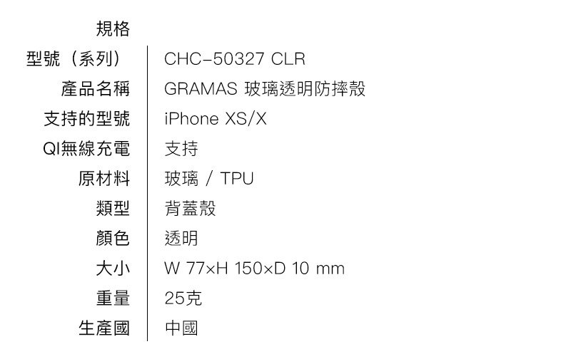 規格 型號（系列） CHC-50327 CLR 產品名稱 GRAMAS COLORS玻璃混合箱 支持的型號 iPhone X. QI（非接觸式充電）兼容 支持 原材料 玻璃/ TPU 類型 混合箱（後蓋） 顏色 1種顏色（透明） 大小 W 77×H 150×D 10 mm 重量 25克 生產國 中國