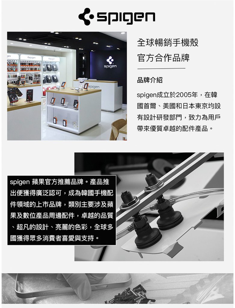 spigen 蘋果官方推薦品牌。產品推出便獲得廣泛認可，成為韓國手機配件領域的上市品牌，類別主要涉及蘋果及數位產品周邊配件，卓越的品質、超凡的設計、亮麗的色彩，全球多國獲得眾多消費者喜愛與支持。