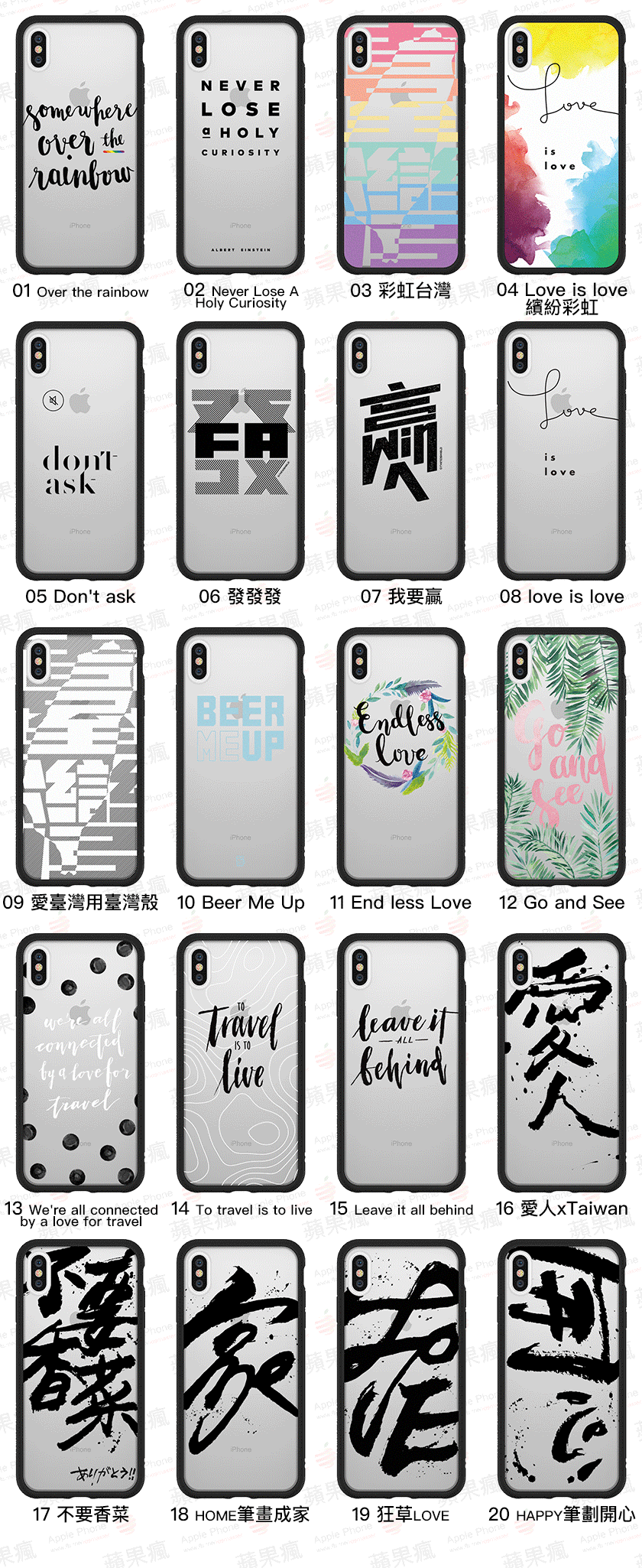 個性文字系列：  01 Over the rainbow，02 Never Lose A Holy Curiosity，03 彩虹台灣 ，04 Love is love 繽紛彩虹  05 Don&apos;t ask，06 發發發，07 我要贏，08 love is love  09 愛臺灣用臺灣殼，10 Beer Me Up，11 End less Love，12 Go and See  13 We&apos;re all connected by a love for travel，14 To travel is to live，15 Leave it all behind，16 愛人xTaiwan  17 不要香菜，18 HOME筆畫成家，19 狂草LOVE，20 HAPPY筆劃開心