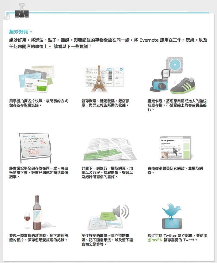 用手機拍攝名片快照，以簡易的方式儲存並存取通訊錄。 儲存機票、確認號碼、飯店帳單，與開支報告所需的收據。 靈光乍現。將您想自用或送人的酷炫玩意存檔，不論是線上內容或實品都行。 將會議記事全部存放在同一處。將白板拍攝下來，等會兒您就能找到這個記事。 計畫下一趟旅行，擷取網頁、地圖以及行程。擷取影象、聲音以及紀錄所有你的喜好。 直接從瀏覽器研究網站，並擷取網頁。 發現一款喜歡的紅酒時，拍下酒瓶標籤的相片，保存您最愛紅酒的紀錄。 記住該記的事情。建立待辦事項、記下隨意想法，以及留下語音備忘錄等等。 您從可以 Twitter 建立記事，並使用 @myEN 儲存喜愛的 Tweet。