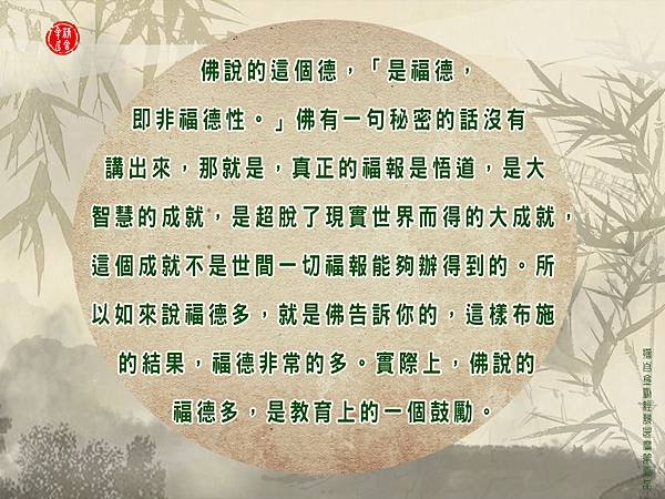 佛說的這個德，「是福德，即非福德性。」佛有一句秘密的話沒有講出來，那就是，真正的福報是悟道，是大智慧的成就，是超脫了現實世界而得的大成就，這個成就不是世間一切福報能夠辦得到的。所以如來說福德多，就是佛告訴你的，這樣布施的結果，福德非常的多。實際上，佛說的福德多，是教育上的一個鼓勵。.jpg