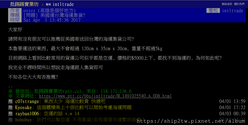 在ptt有網友留言詢問有沒有可以推薦從美國寄送回台灣的海運集貨公司？ Ship2TW是一家位於美國加州洛杉磯海運公司在台灣新竹也有分公司， 不論是從美國洛杉磯還是紐約想要海運汽車、搬家、運行李，都有提供門對門的服務喔！ 想要利用海路運輸來達到省錢又便宜的方式就是東西要多、要重、要大， 這些種類的物品走海上運輸回台灣和空運一比較才會感覺便宜， 如果東西不多(3-5箱)或是不到20公斤船運就不一定會比空運來的優惠， 難怪會有網友回復＂東西太少 海運比較貴 快遞吧＂Ship2TW是一家位於美國加州洛杉磯海運公司， 公司成立於2008年， 每年從美國出口數百個貨櫃海運回台灣， 搭配長榮海運、陽明海運、OOCL等主要船運公司， 每周都有船班從美國海運回台灣基隆、台北港、台中港及高雄港，正常船期約3-4星期左右， 提供客戶快速及優惠的後送行李報關含運送服務，廣受PTT網友推薦美國海運公司