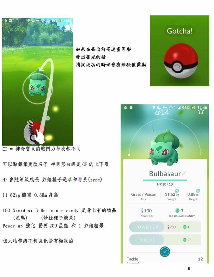 抓pokemongo 寶可夢不是只能直直丟唷  如果在丟出前，高速畫圈圈 發出亮光的話  補捉寶可夢成功的話 會有額外的經驗值獎勵    cp=神奇寶貝的戰斗力每次都不同  可以點鉛筆更改名字  半圓形白線是cp的上下限  HP會隨等級成長 妙蛙種子是草和毒系(type)  62KG 體重  0.88M身高  100  Stardust (星塵)  3 Bulbasaur candy (妙蛙種子糖果) 是身有的物品  Power Up 強化  需要200 星塵 和 1 顆妙蛙糖果  但人物等級不夠強化是有極限的